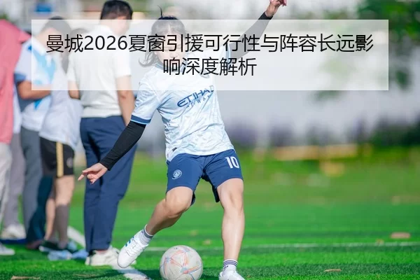 曼城2026夏窗引援可行性与阵容长远影响深度解析