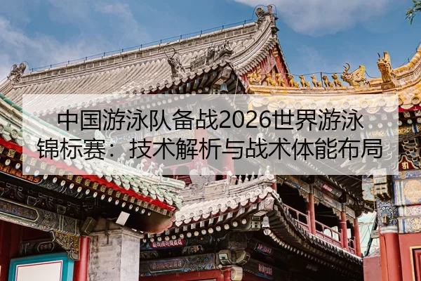 中国游泳队备战2026世界游泳锦标赛：技术解析与战术体能布局
