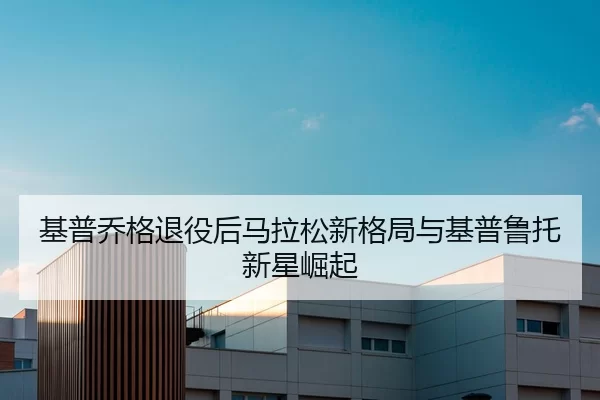 基普乔格退役后马拉松新格局与基普鲁托新星崛起