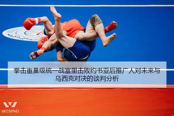 拳击重量级统一战富里击败约书亚后推广人对未来与乌西克对决的谈判分析